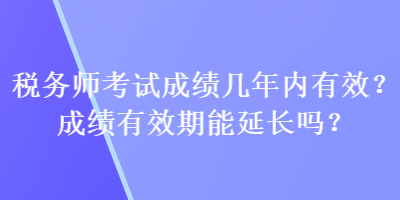 稅務(wù)師考試成績幾年內(nèi)有效？成績有效期能延長嗎？