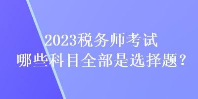 2023稅務(wù)師考試哪些科目全部是選擇題？