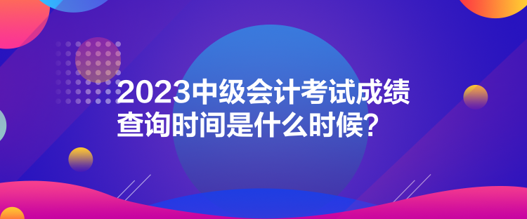 2023中級會計考試成績查詢時間是什么時候？