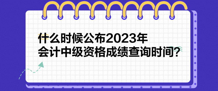 什么時(shí)候公布2023年會(huì)計(jì)中級(jí)資格成績(jī)查詢時(shí)間？