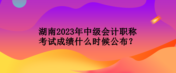 湖南2023年中級會計職稱考試成績什么時候公布？