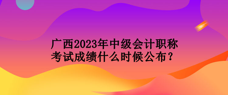 廣西2023年中級會(huì)計(jì)職稱考試成績什么時(shí)候公布？