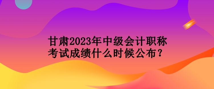 甘肅2023年中級(jí)會(huì)計(jì)職稱(chēng)考試成績(jī)什么時(shí)候公布？