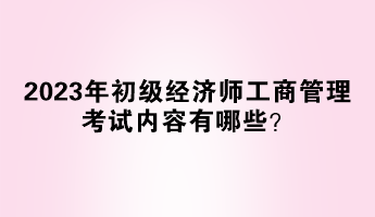 2023年初級經(jīng)濟(jì)師工商管理考試內(nèi)容有哪些？