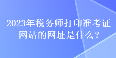 2023年稅務師打印準考證網(wǎng)站的網(wǎng)址是什么？