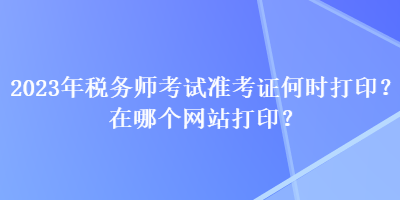 2023年稅務(wù)師考試準(zhǔn)考證何時打??？在哪個網(wǎng)站打印？