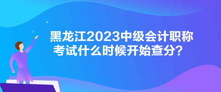 黑龍江2023中級會計職稱考試什么時候開始查分？