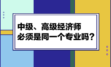 中級(jí)、高級(jí)經(jīng)濟(jì)師必須是同一個(gè)專業(yè)嗎？