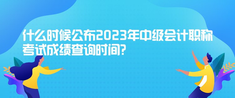 什么時(shí)候公布2023年中級(jí)會(huì)計(jì)職稱考試成績查詢時(shí)間？