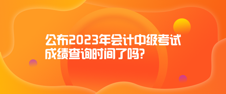 公布2023年會計中級考試成績查詢時間了嗎？