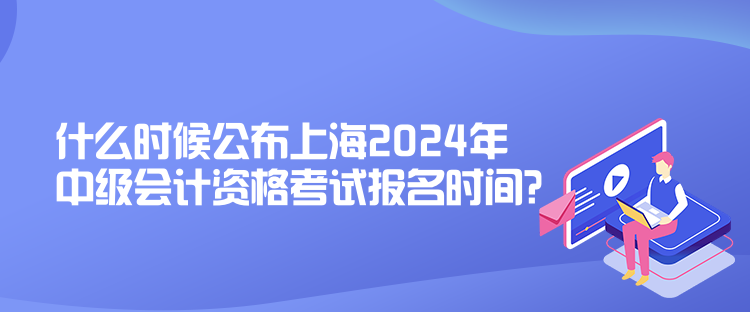 什么時候公布上海2024年中級會計資格考試報名時間？