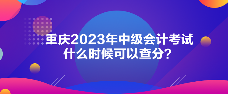 重慶2023年中級(jí)會(huì)計(jì)考試什么時(shí)候可以查分？