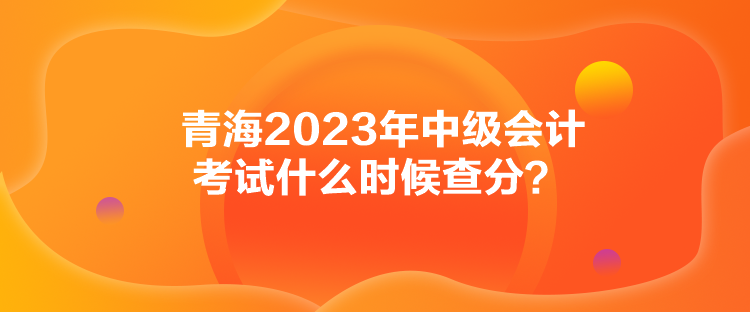 青海2023年中級(jí)會(huì)計(jì)考試什么時(shí)候查分？