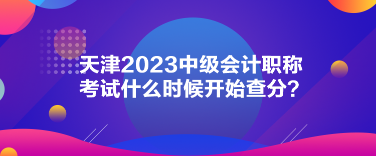 天津2023中級會計職稱考試什么時候開始查分？