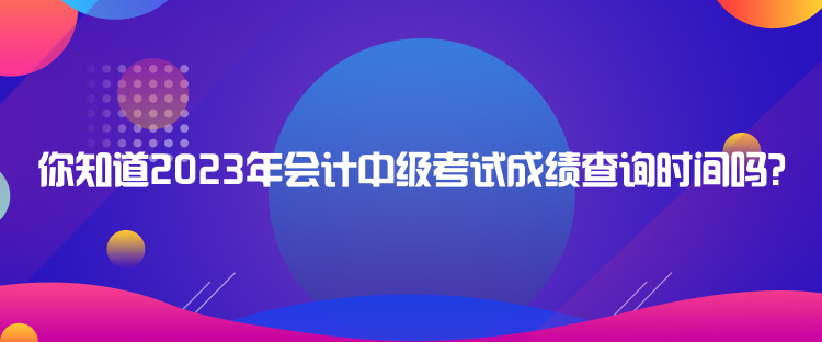 你知道2023年會(huì)計(jì)中級(jí)考試成績(jī)查詢時(shí)間嗎？