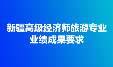 新疆高級經(jīng)濟(jì)師旅游專業(yè)業(yè)績成果要求