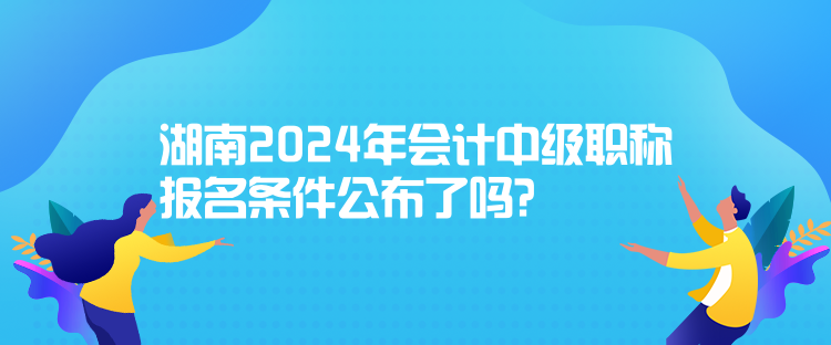 湖南2024年會計(jì)中級職稱報(bào)名條件公布了嗎？