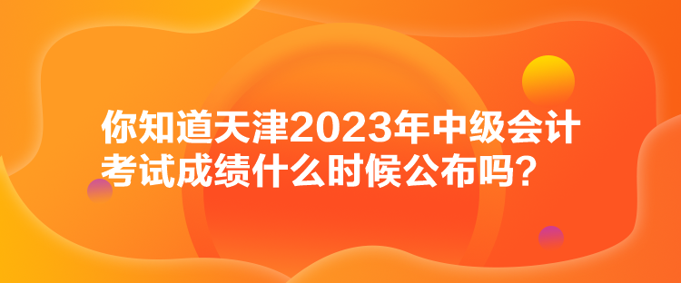 你知道天津2023年中級(jí)會(huì)計(jì)考試成績什么時(shí)候公布嗎？