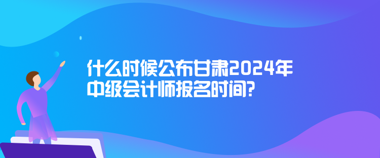 什么時候公布甘肅2024年中級會計師報名時間？