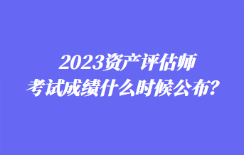 2023資產(chǎn)評估師考試成績什么時候公布？