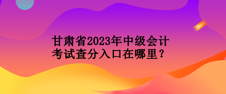 甘肅省2023年中級會計考試查分入口在哪里？