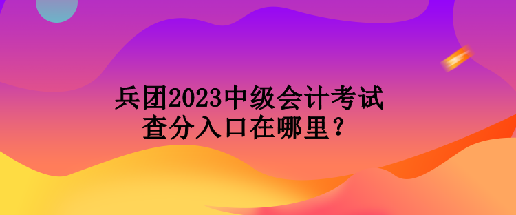 兵團2023中級會計考試查分入口在哪里？