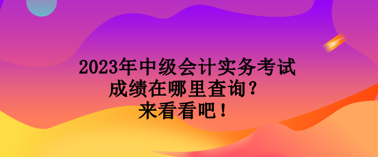 2023年中級會計實務考試成績在哪里查詢？來看看吧！