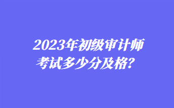 2023年初級審計(jì)師考試多少分及格？