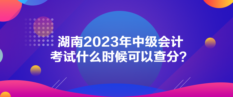 湖南2023年中級(jí)會(huì)計(jì)考試什么時(shí)候可以查分？