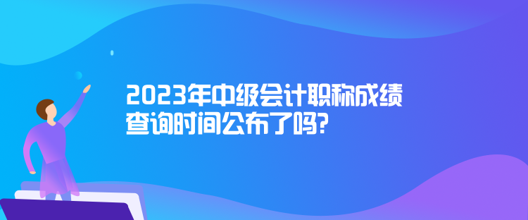 2023年中級會計職稱成績查詢時間公布了嗎？