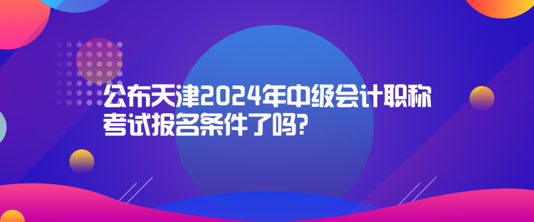 公布天津2024年中級(jí)會(huì)計(jì)職稱考試報(bào)名條件了嗎？