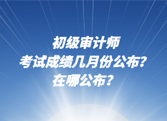 初級審計(jì)師考試成績幾月份公布？在哪公布？