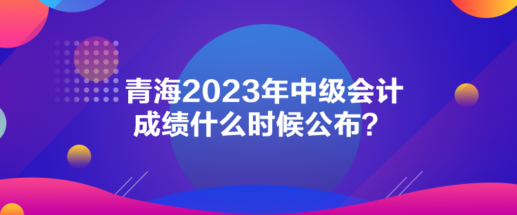 青海2023年中級會(huì)計(jì)成績什么時(shí)候公布？