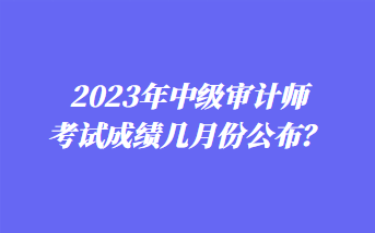 2023年中級審計師考試成績幾月份公布？