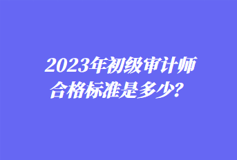 2023年初級(jí)審計(jì)師合格標(biāo)準(zhǔn)是多少？