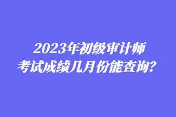 2023年初級審計師考試成績幾月份能查詢？