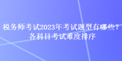 稅務(wù)師考試2023年考試題型有哪些？各科目考試難度排序