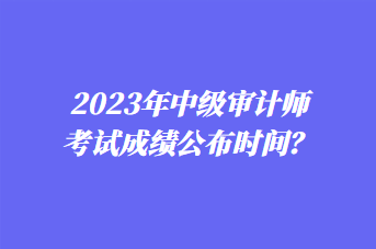 2023年中級審計師考試成績公布時間？