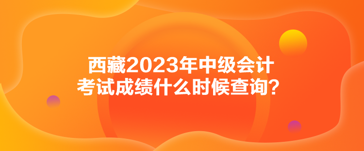 西藏2023年中級會計(jì)考試成績什么時候查詢？