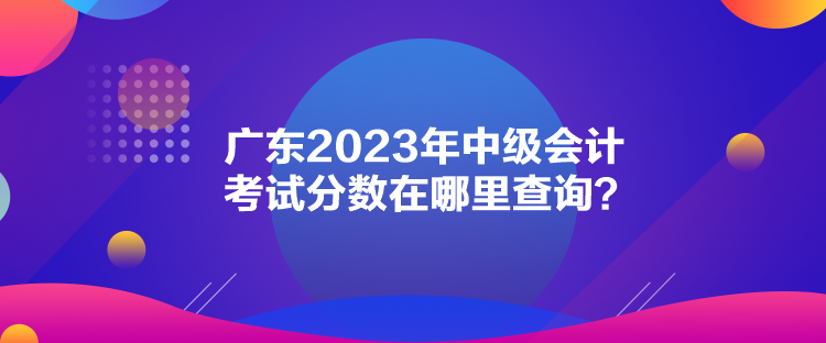 廣東2023年中級(jí)會(huì)計(jì)考試分?jǐn)?shù)在哪里查詢(xún)？