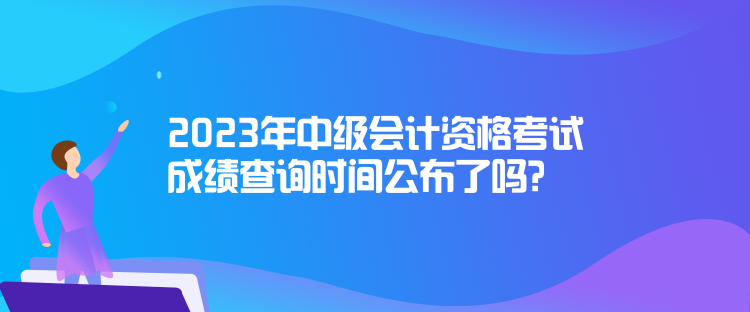 2023年中級(jí)會(huì)計(jì)資格考試成績(jī)查詢時(shí)間公布了嗎？