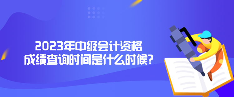 2023年中級會計資格成績查詢時間是什么時候？