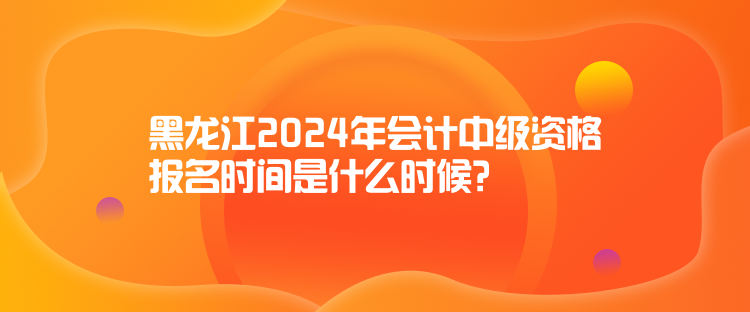 黑龍江2024年會計(jì)中級資格報(bào)名時(shí)間是什么時(shí)候？