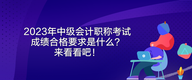 2023年中級會計職稱考試成績合格要求是什么？來看看吧！