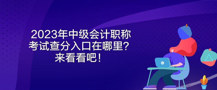 2023年中級會計職稱考試查分入口在哪里？來看看吧！