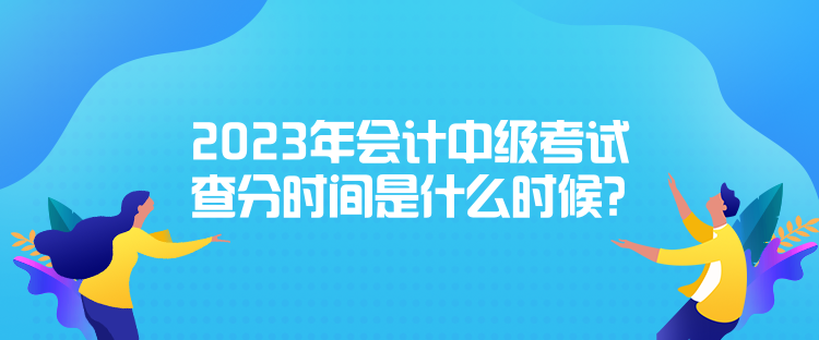 2023年會計中級考試查分時間是什么時候？