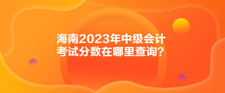 海南2023年中級(jí)會(huì)計(jì)考試分?jǐn)?shù)在哪里查詢？