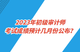 2023年初級審計師考試成績預計幾月份公布？