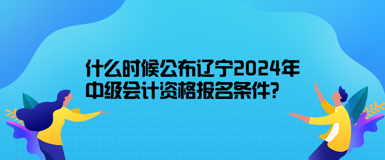 什么時候公布遼寧2024年中級會計資格報名條件？