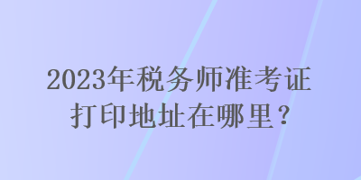 2023年稅務(wù)師準(zhǔn)考證打印地址在哪里？